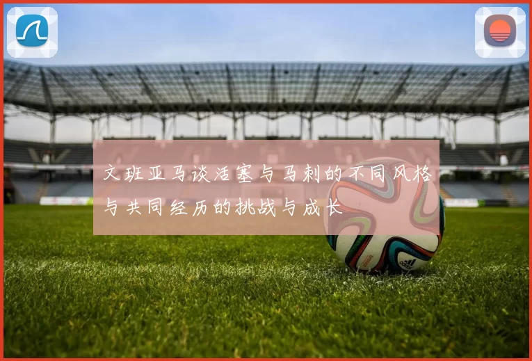 文班亚马谈活塞与马刺的不同风格与共同经历的挑战与成长
