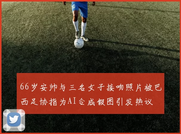66岁安帅与三名女子接吻照片被巴西足协指为AI合成假图引发热议