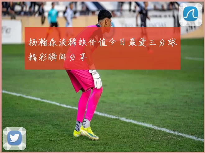 杨瀚森谈稀缺价值今日最爱三分球精彩瞬间分享