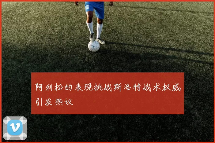 阿利松的表现挑战斯洛特战术权威引发热议