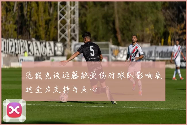 范戴克谈远藤航受伤对球队影响表达全力支持与关心
