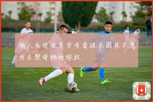 湖人或将放弃字母哥追求因其不愿为东契奇牺牲球权