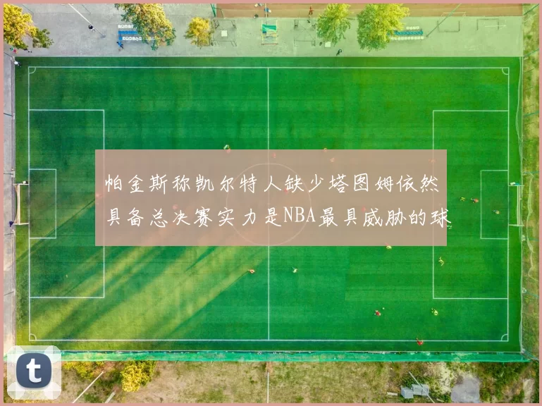 帕金斯称凯尔特人缺少塔图姆依然具备总决赛实力是NBA最具威胁的球队