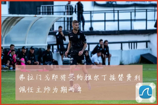 弗拉门戈即将签约雅尔丁接替费利佩任主帅为期两年