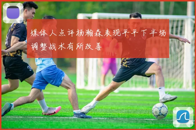 媒体人点评杨瀚森表现平平下半场调整战术有所改善