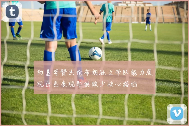 约基奇赞杰伦布朗独立带队能力展现出色表现即便缺少核心搭档