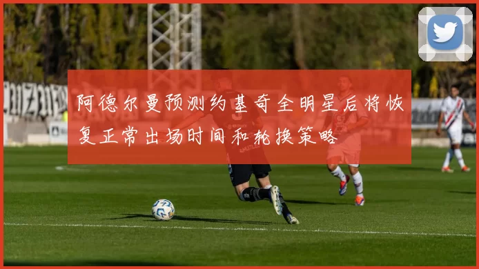 阿德尔曼预测约基奇全明星后将恢复正常出场时间和轮换策略