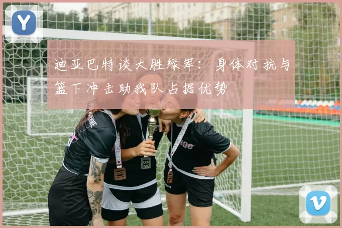 迪亚巴特谈大胜绿军：身体对抗与篮下冲击助我队占据优势