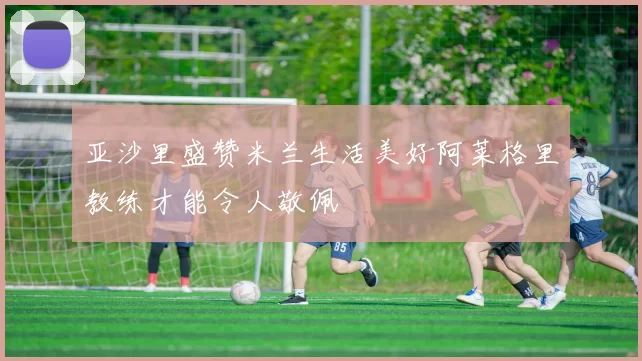 亚沙里盛赞米兰生活美好阿莱格里教练才能令人敬佩