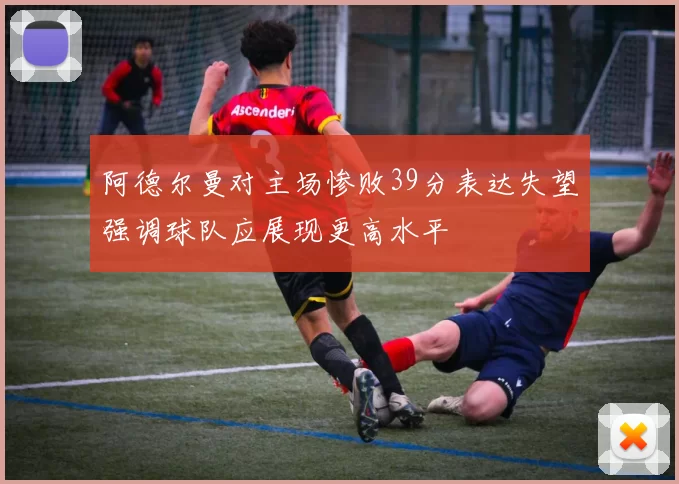 阿德尔曼对主场惨败39分表达失望强调球队应展现更高水平