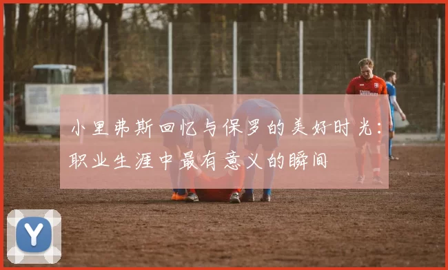 小里弗斯回忆与保罗的美好时光：职业生涯中最有意义的瞬间