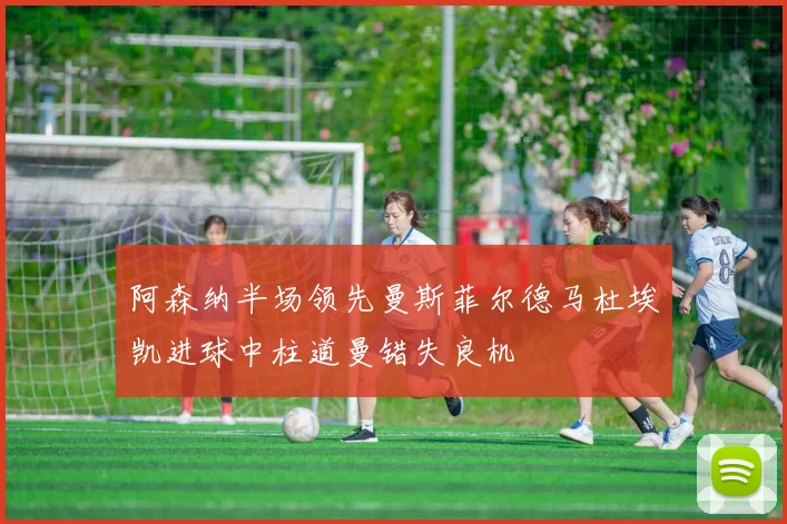 阿森纳半场领先曼斯菲尔德马杜埃凯进球中柱道曼错失良机
