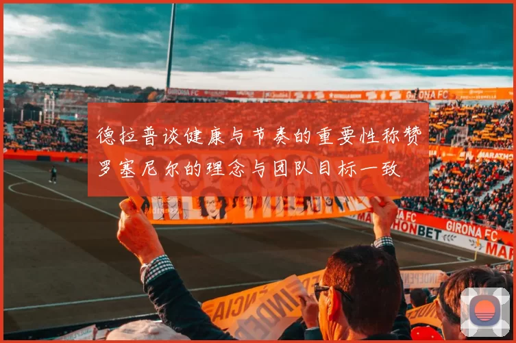 德拉普谈健康与节奏的重要性称赞罗塞尼尔的理念与团队目标一致