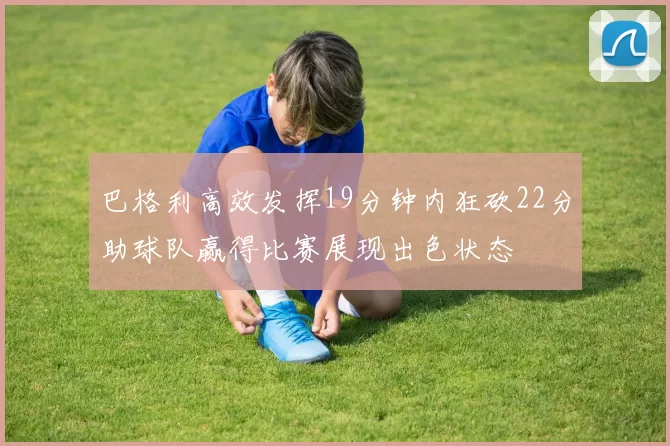 巴格利高效发挥19分钟内狂砍22分助球队赢得比赛展现出色状态