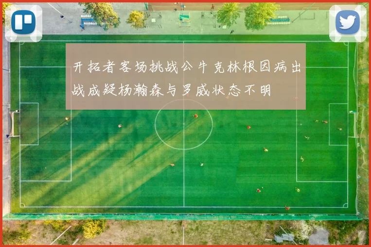 开拓者客场挑战公牛克林根因病出战成疑杨瀚森与罗威状态不明