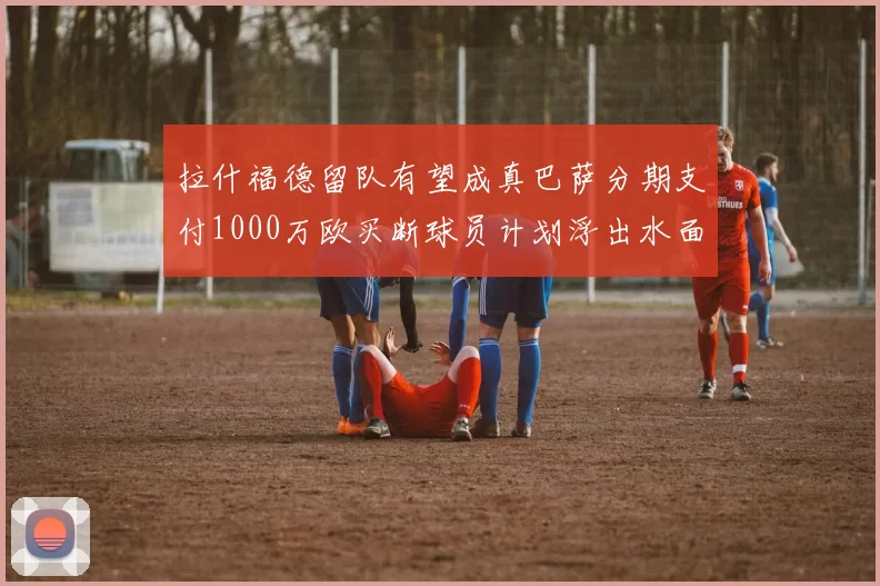 拉什福德留队有望成真巴萨分期支付1000万欧买断球员计划浮出水面