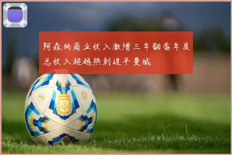 阿森纳商业收入激增三年翻番年度总收入超越热刺追平曼城