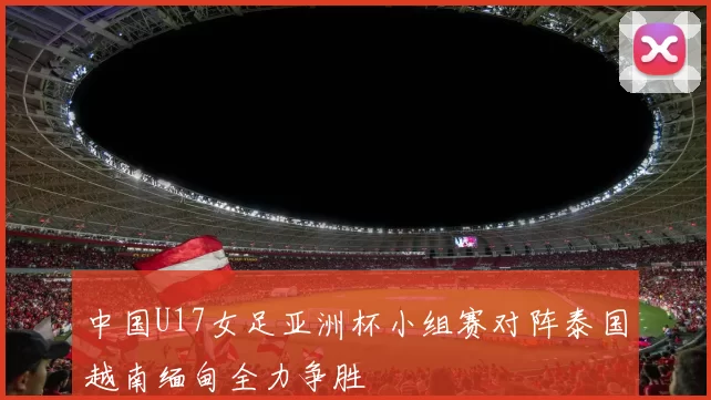 中国U17女足亚洲杯小组赛对阵泰国越南缅甸全力争胜