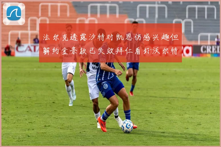 法尔克透露沙特对凯恩仍感兴趣但解约金条款已失效拜仁看好沃尔特马德