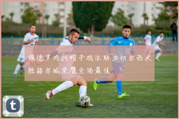 佩德罗内托帽子戏法助力切尔西大胜赫尔城荣膺全场最佳