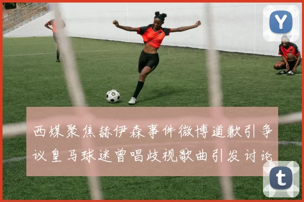 西媒聚焦赫伊森事件微博道歉引争议皇马球迷曾唱歧视歌曲引发讨论