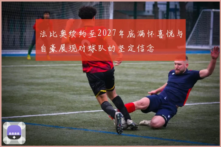 法比奥续约至2027年底满怀喜悦与自豪展现对球队的坚定信念