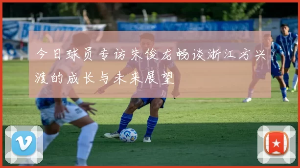 今日球员专访朱俊龙畅谈浙江方兴渡的成长与未来展望