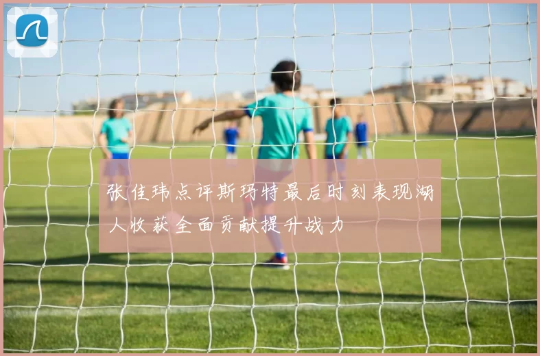 张佳玮点评斯玛特最后时刻表现湖人收获全面贡献提升战力