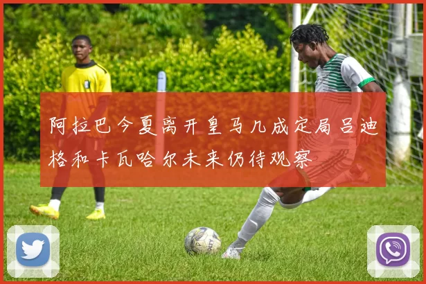 阿拉巴今夏离开皇马几成定局吕迪格和卡瓦哈尔未来仍待观察