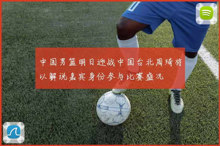 中国男篮明日迎战中国台北周琦将以解说嘉宾身份参与比赛盛况