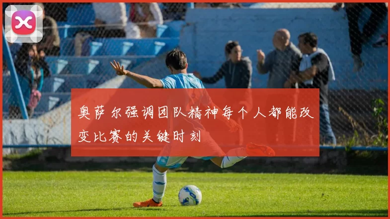 奥萨尔强调团队精神每个人都能改变比赛的关键时刻