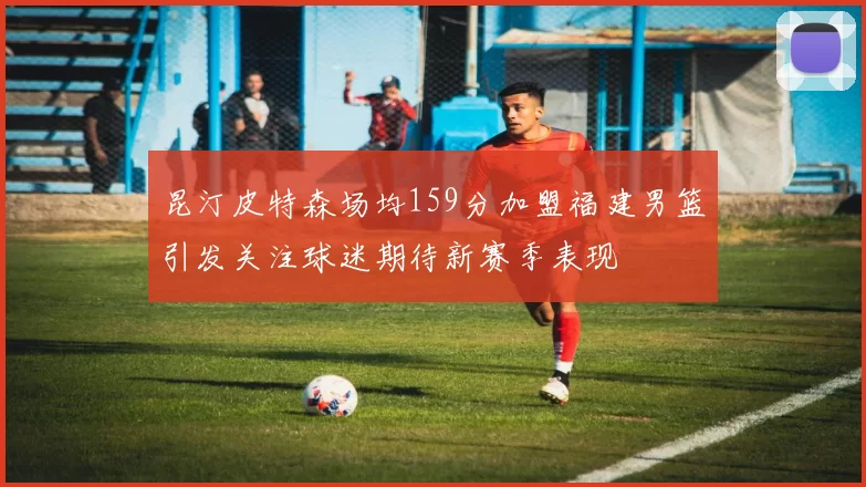 昆汀皮特森场均159分加盟福建男篮引发关注球迷期待新赛季表现