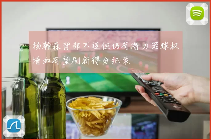 杨瀚森背部不适但仍有潜力若球权增加有望刷新得分纪录