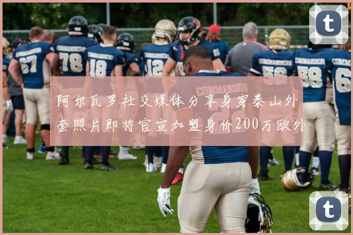 阿尔瓦罗社交媒体分享身穿泰山外套照片即将官宣加盟身价200万欧外援