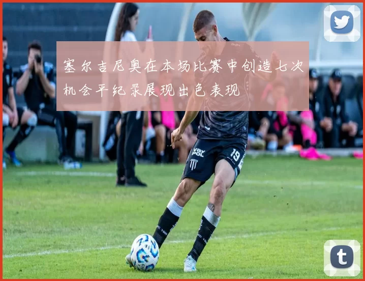 塞尔吉尼奥在本场比赛中创造七次机会平纪录展现出色表现