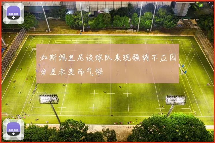 加斯佩里尼谈球队表现强调不应因分差未变而气馁