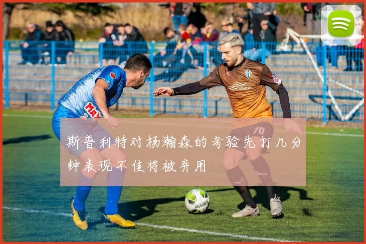 斯普利特对杨瀚森的考验先打几分钟表现不佳将被弃用